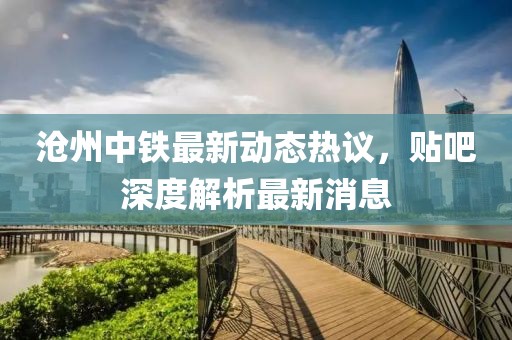 滄州中鐵最新動(dòng)態(tài)熱議，貼吧深度解析最新消息