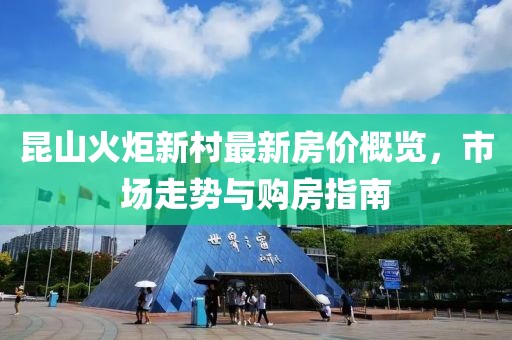 昆山火炬新村最新房價概覽，市場走勢與購房指南