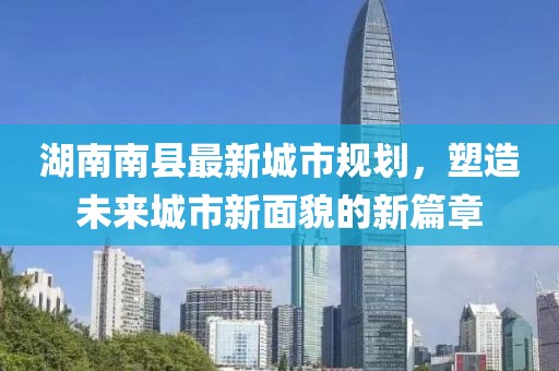 湖南南縣最新城市規(guī)劃，塑造未來城市新面貌的新篇章
