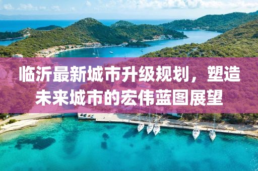 臨沂最新城市升級(jí)規(guī)劃，塑造未來(lái)城市的宏偉藍(lán)圖展望