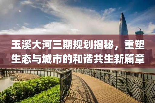玉溪大河三期規(guī)劃揭秘，重塑生態(tài)與城市的和諧共生新篇章