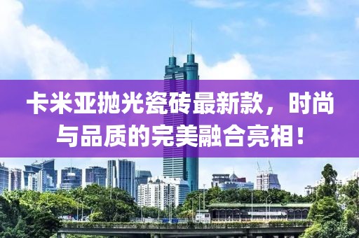 卡米亞拋光瓷磚最新款，時尚與品質(zhì)的完美融合亮相！