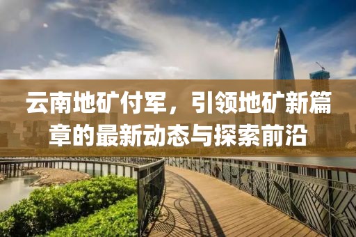 云南地礦付軍，引領地礦新篇章的最新動態(tài)與探索前沿