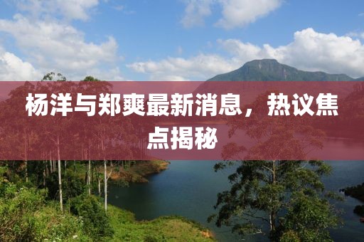 楊洋與鄭爽最新消息，熱議焦點揭秘