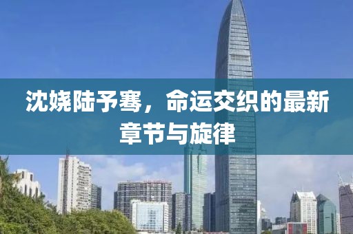 沈嬈陸予騫，命運交織的最新章節(jié)與旋律