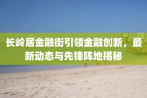 長(zhǎng)嶺居金融街引領(lǐng)金融創(chuàng)新，最新動(dòng)態(tài)與先鋒陣地揭秘