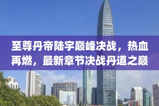 至尊丹帝陸宇巔峰決戰(zhàn)，熱血再燃，最新章節(jié)決戰(zhàn)丹道之巔