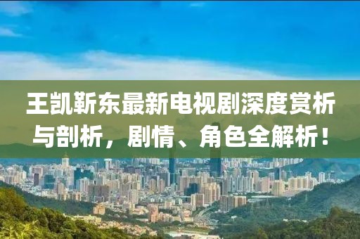 王凱靳東最新電視劇深度賞析與剖析，劇情、角色全解析！