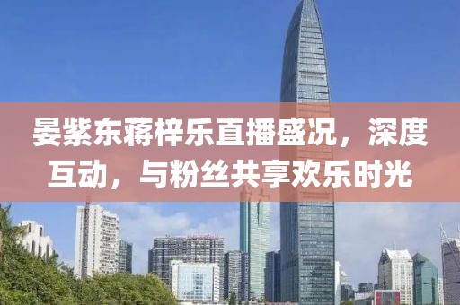 晏紫東蔣梓樂直播盛況，深度互動，與粉絲共享歡樂時光