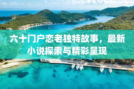 六十門戶戀老獨特故事，最新小說探索與精彩呈現(xiàn)