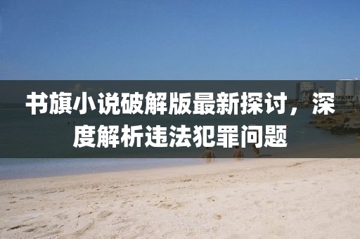 書旗小說破解版最新探討，深度解析違法犯罪問題