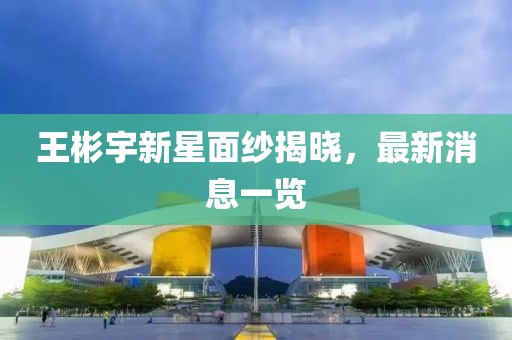 王彬宇新星面紗揭曉，最新消息一覽