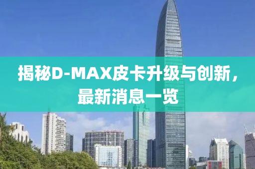 揭秘D-MAX皮卡升級與創(chuàng)新，最新消息一覽