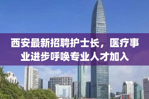 西安最新招聘護(hù)士長，醫(yī)療事業(yè)進(jìn)步呼喚專業(yè)人才加入
