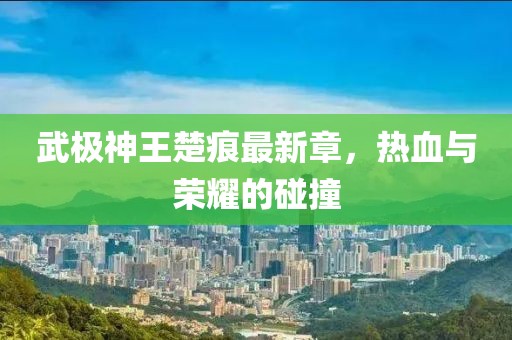 武極神王楚痕最新章，熱血與榮耀的碰撞