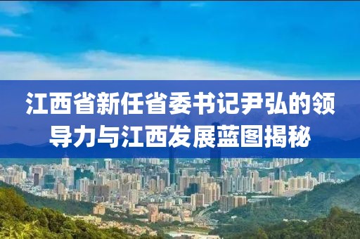江西省新任省委書記尹弘的領(lǐng)導(dǎo)力與江西發(fā)展藍圖揭秘