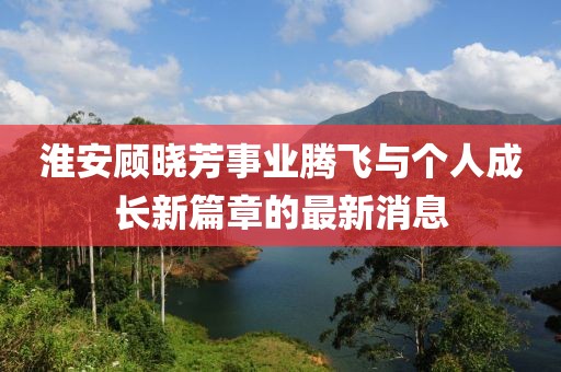 淮安顧曉芳事業(yè)騰飛與個人成長新篇章的最新消息
