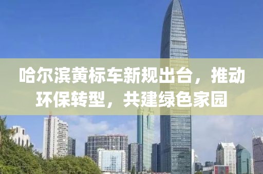 哈爾濱黃標車新規(guī)出臺，推動環(huán)保轉(zhuǎn)型，共建綠色家園