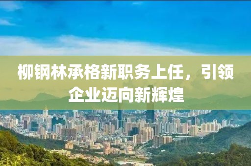 柳鋼林承格新職務(wù)上任，引領(lǐng)企業(yè)邁向新輝煌