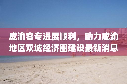 成渝客專進展順利，助力成渝地區(qū)雙城經(jīng)濟圈建設(shè)最新消息