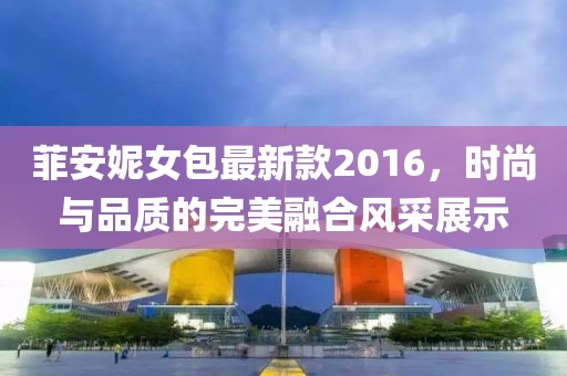 菲安妮女包最新款2016，時(shí)尚與品質(zhì)的完美融合風(fēng)采展示