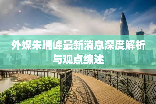 外媒朱瑞峰最新消息深度解析與觀點(diǎn)綜述