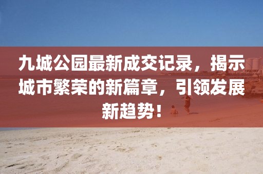九城公園最新成交記錄，揭示城市繁榮的新篇章，引領(lǐng)發(fā)展新趨勢(shì)！