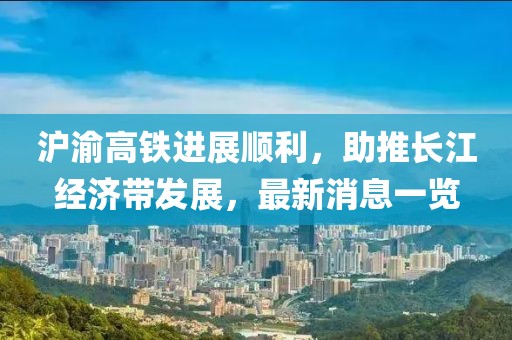 滬渝高鐵進(jìn)展順利，助推長(zhǎng)江經(jīng)濟(jì)帶發(fā)展，最新消息一覽