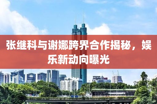 張繼科與謝娜跨界合作揭秘，娛樂新動(dòng)向曝光
