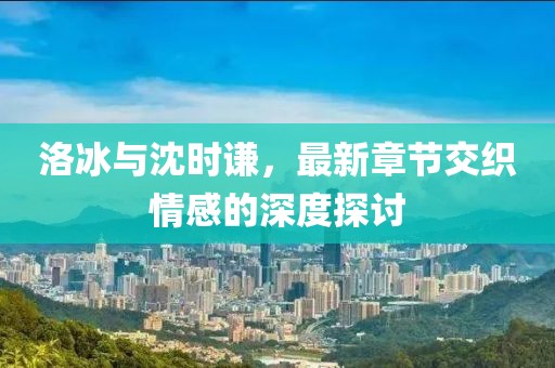 洛冰與沈時(shí)謙，最新章節(jié)交織情感的深度探討