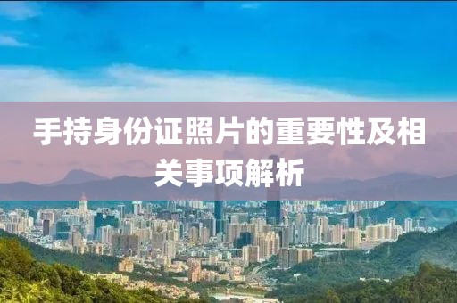 手持身份證照片的重要性及相關(guān)事項(xiàng)解析