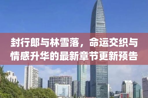 封行郎與林雪落，命運(yùn)交織與情感升華的最新章節(jié)更新預(yù)告