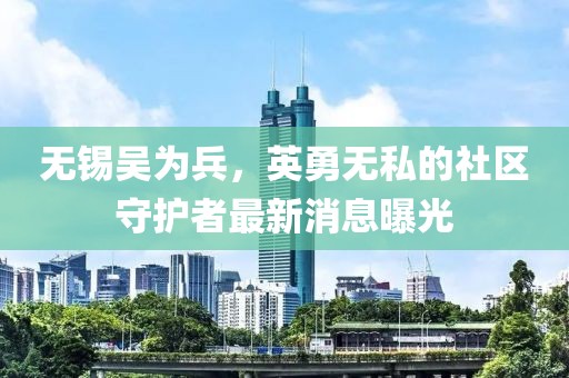 無錫吳為兵，英勇無私的社區(qū)守護(hù)者最新消息曝光