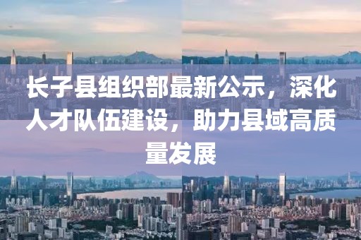 長子縣組織部最新公示，深化人才隊伍建設，助力縣域高質(zhì)量發(fā)展