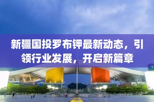 新疆國(guó)投羅布鉀最新動(dòng)態(tài)，引領(lǐng)行業(yè)發(fā)展，開(kāi)啟新篇章