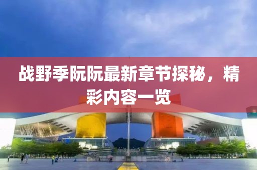 戰(zhàn)野季阮阮最新章節(jié)探秘，精彩內(nèi)容一覽