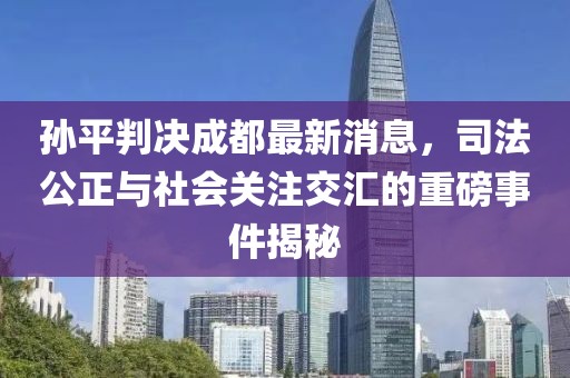 孫平判決成都最新消息，司法公正與社會關注交匯的重磅事件揭秘