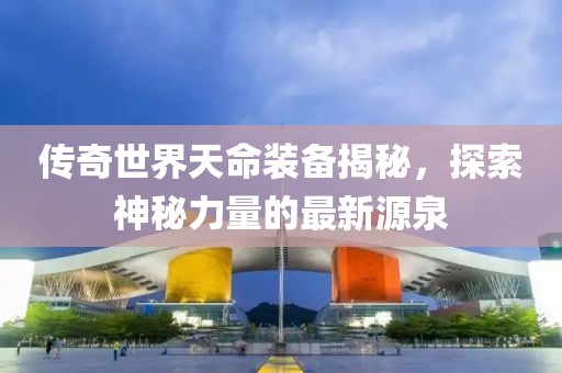 傳奇世界天命裝備揭秘，探索神秘力量的最新源泉