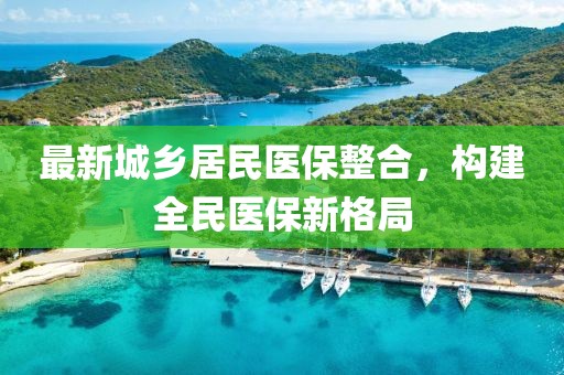 最新城鄉(xiāng)居民醫(yī)保整合，構建全民醫(yī)保新格局