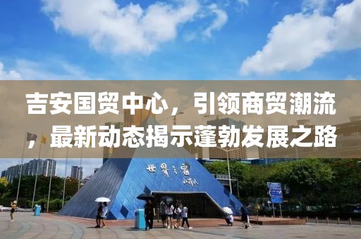 吉安國貿(mào)中心，引領(lǐng)商貿(mào)潮流，最新動態(tài)揭示蓬勃發(fā)展之路