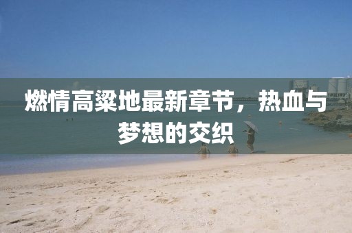 燃情高粱地最新章節(jié)，熱血與夢想的交織