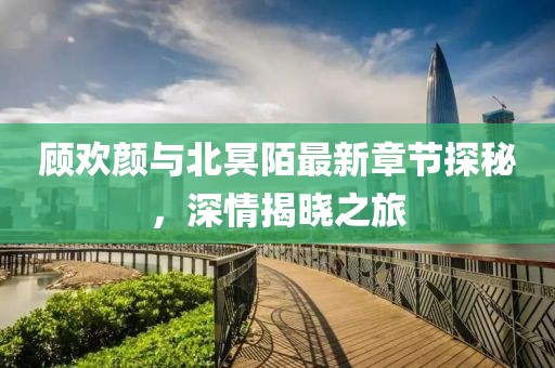 顧歡顏與北冥陌最新章節(jié)探秘，深情揭曉之旅