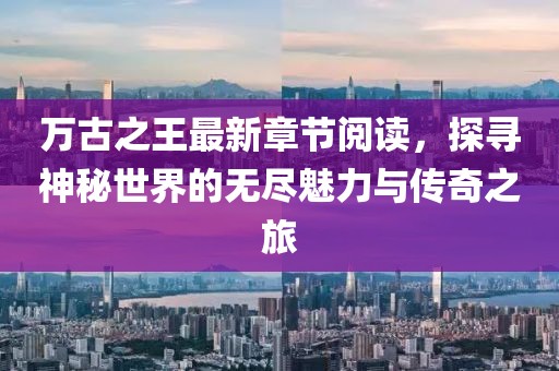 萬古之王最新章節(jié)閱讀，探尋神秘世界的無盡魅力與傳奇之旅
