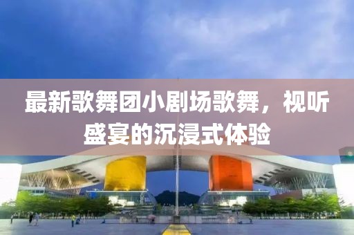 最新歌舞團小劇場歌舞，視聽盛宴的沉浸式體驗