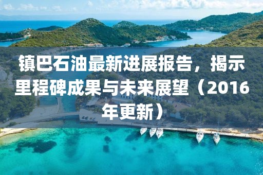 鎮(zhèn)巴石油最新進(jìn)展報(bào)告，揭示里程碑成果與未來展望（2016年更新）
