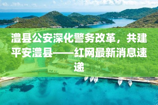 澧縣公安深化警務(wù)改革，共建平安澧縣——紅網(wǎng)最新消息速遞