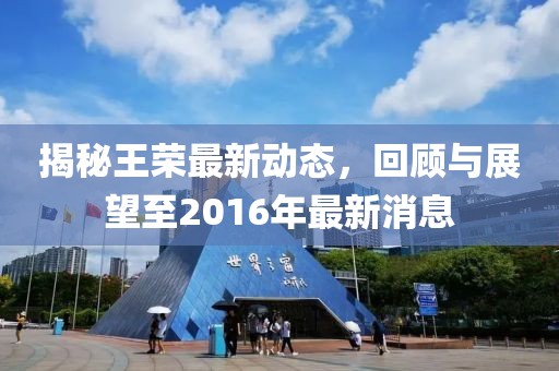 揭秘王榮最新動(dòng)態(tài)，回顧與展望至2016年最新消息