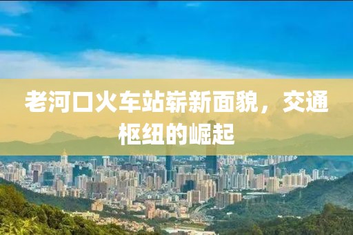 老河口火車站嶄新面貌，交通樞紐的崛起