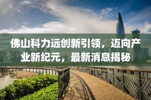 佛山科力遠(yuǎn)創(chuàng)新引領(lǐng)，邁向產(chǎn)業(yè)新紀(jì)元，最新消息揭秘