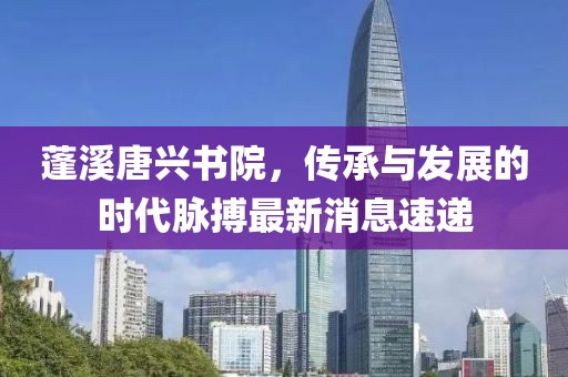 蓬溪唐興書(shū)院，傳承與發(fā)展的時(shí)代脈搏最新消息速遞